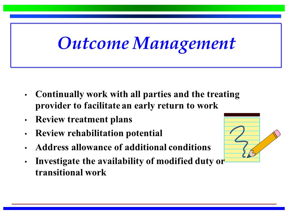 Outcome Management Continually work with all parties and the treating provider to facilitate an early return to work Review treatment plans Review rehabilitation potential Address allowance of additional conditions Investigate the availability of modified duty or transitional work