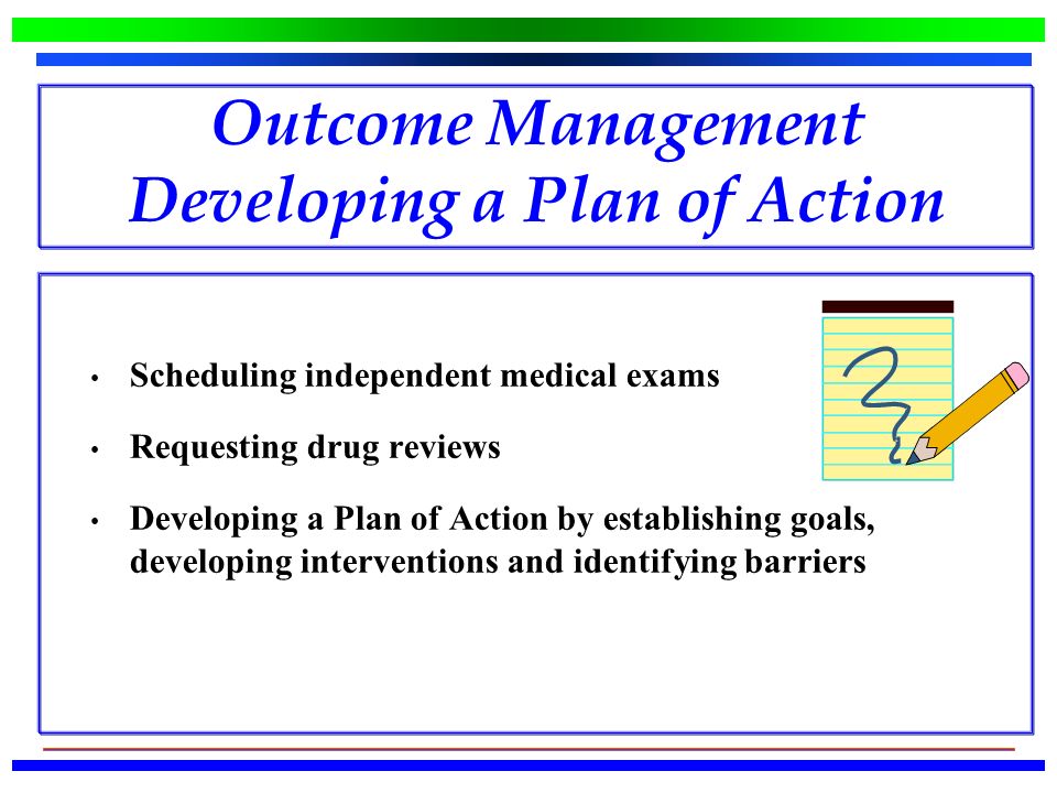 Outcome Management Developing a Plan of Action Scheduling independent medical exams Requesting drug reviews Developing a Plan of Action by establishing goals, developing interventions and identifying barriers