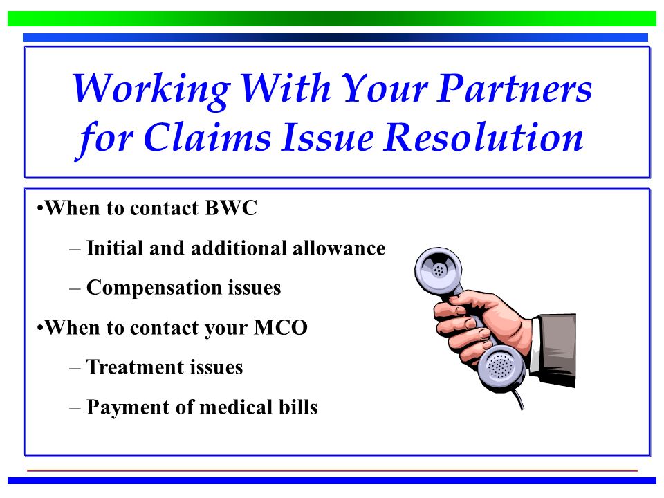 When to contact BWC – Initial and additional allowance – Compensation issues When to contact your MCO – Treatment issues – Payment of medical bills Working With Your Partners for Claims Issue Resolution