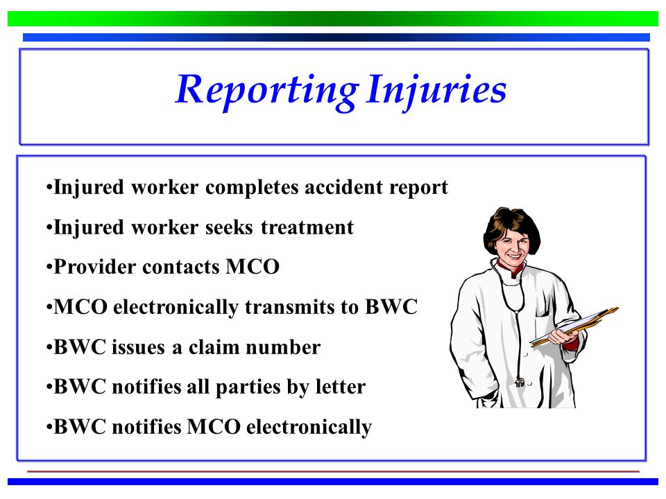 Injured worker completes accident report Injured worker seeks treatment Provider contacts MCO MCO electronically transmits to BWC BWC issues a claim number BWC notifies all parties by letter BWC notifies MCO electronically Reporting Injuries