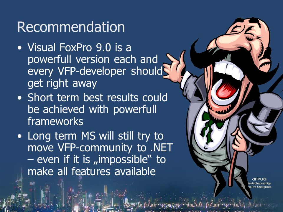 Recommendation Visual FoxPro 9.0 is a powerfull version each and every VFP-developer should get right away Short term best results could be achieved with powerfull frameworks Long term MS will still try to move VFP-community to.NET – even if it is „impossible to make all features available