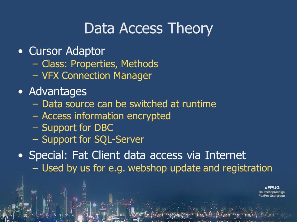 Data Access Theory Cursor Adaptor –Class: Properties, Methods –VFX Connection Manager Advantages –Data source can be switched at runtime –Access information encrypted –Support for DBC –Support for SQL-Server Special: Fat Client data access via Internet –Used by us for e.g.