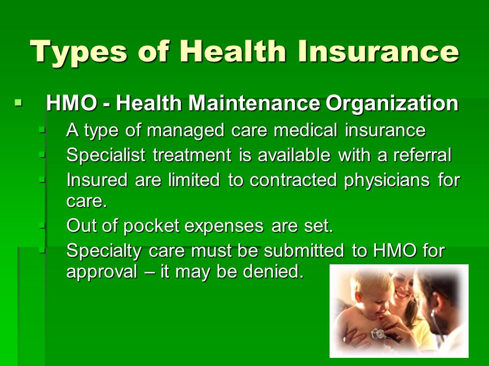 Types of Health Insurance  HMO - Health Maintenance Organization  A type of managed care medical insurance  Specialist treatment is available with a referral  Insured are limited to contracted physicians for care.