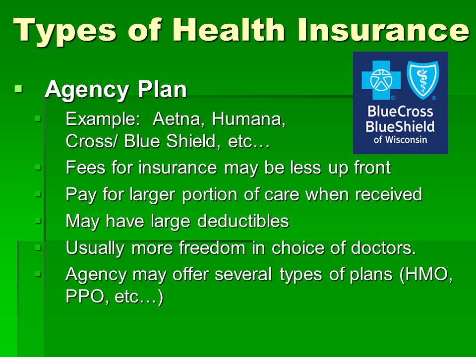 Types of Health Insurance  Agency Plan  Example: Aetna, Humana, Blue Cross/ Blue Shield, etc…  Fees for insurance may be less up front  Pay for larger portion of care when received  May have large deductibles  Usually more freedom in choice of doctors.