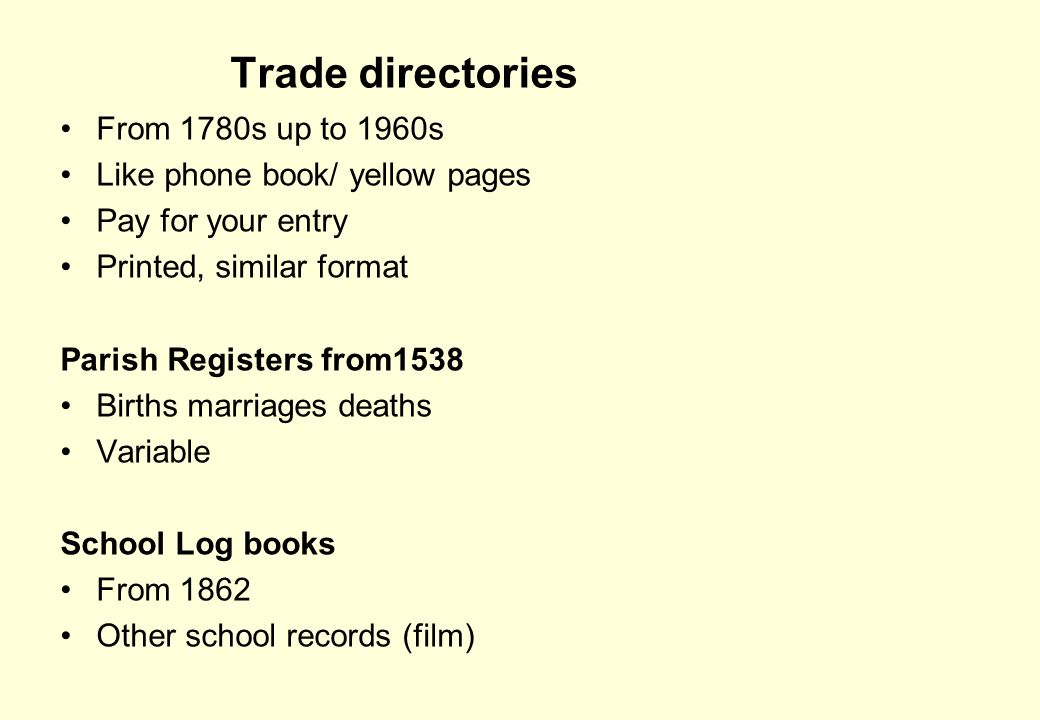Trade directories From 1780s up to 1960s Like phone book/ yellow pages Pay for your entry Printed, similar format Parish Registers from1538 Births marriages deaths Variable School Log books From 1862 Other school records (film)