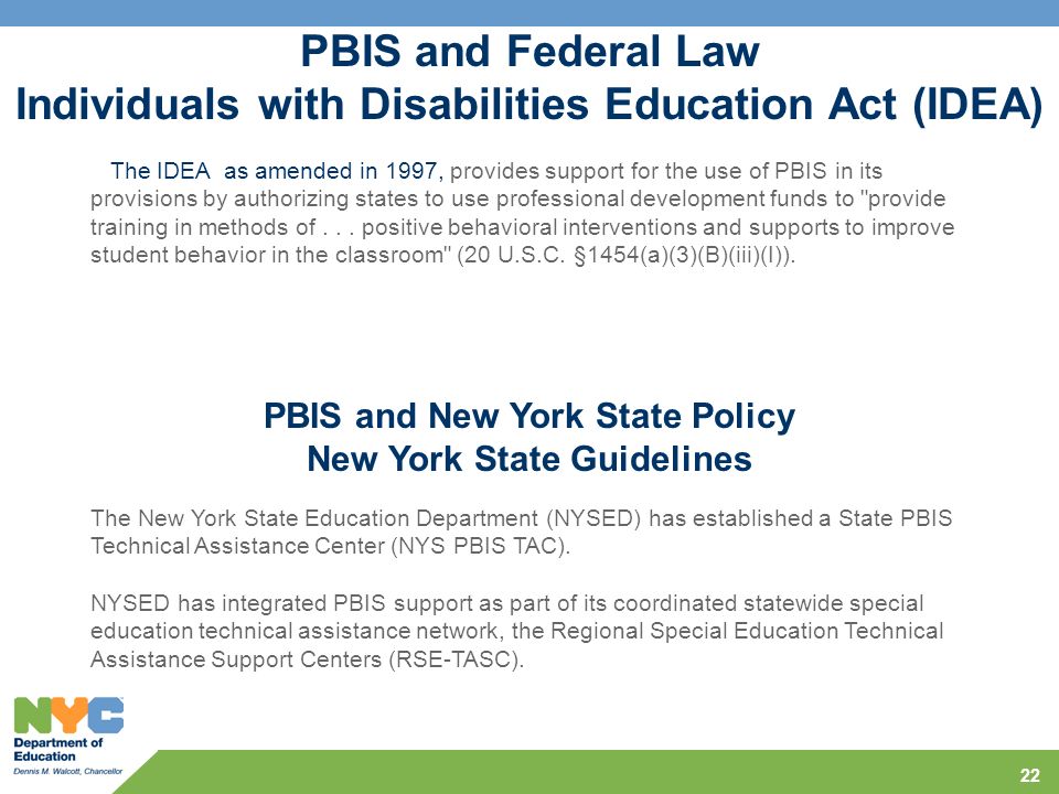 22 PBIS and Federal Law Individuals with Disabilities Education Act (IDEA) The IDEA as amended in 1997, provides support for the use of PBIS in its provisions by authorizing states to use professional development funds to provide training in methods of...