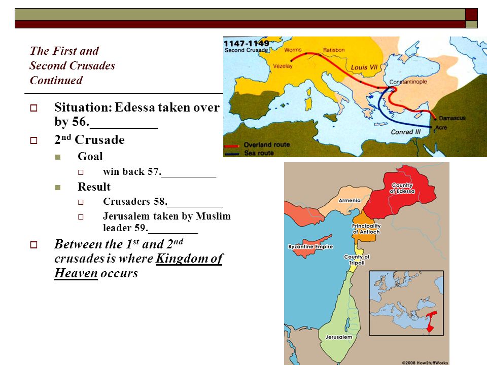 The First and Second Crusades Continued  Situation: Edessa taken over by 56.__________  2 nd Crusade Goal  win back 57.__________ Result  Crusaders 58.__________  Jerusalem taken by Muslim leader 59._________  Between the 1 st and 2 nd crusades is where Kingdom of Heaven occurs