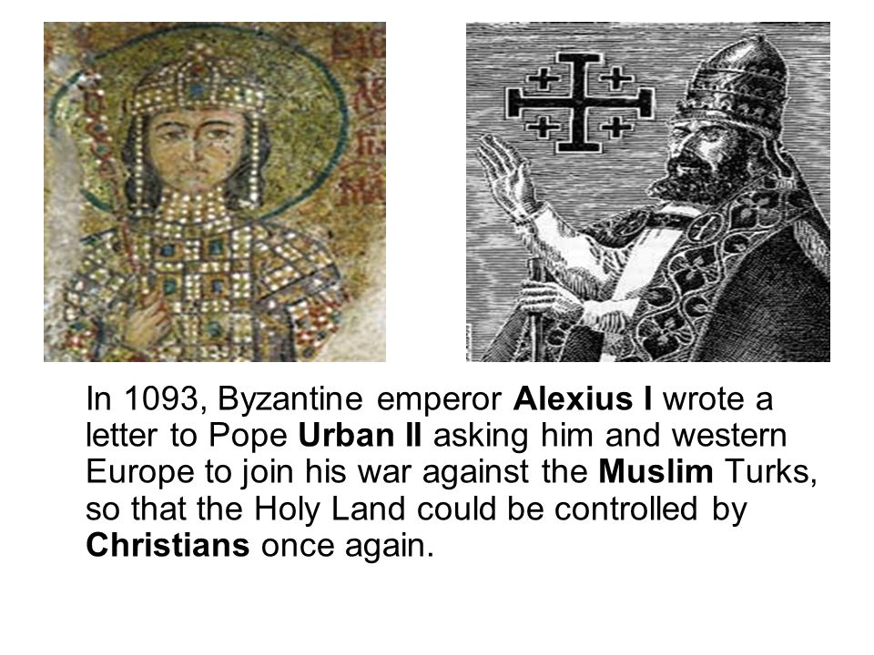 In 1093, Byzantine emperor Alexius I wrote a letter to Pope Urban II asking him and western Europe to join his war against the Muslim Turks, so that the Holy Land could be controlled by Christians once again.