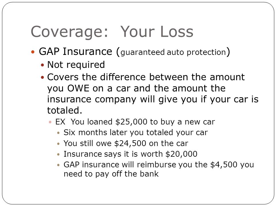Coverage: Your Loss GAP Insurance ( guaranteed auto protection ) Not required Covers the difference between the amount you OWE on a car and the amount the insurance company will give you if your car is totaled.