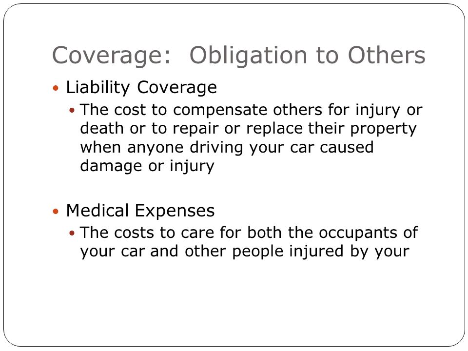 Coverage: Obligation to Others Liability Coverage The cost to compensate others for injury or death or to repair or replace their property when anyone driving your car caused damage or injury Medical Expenses The costs to care for both the occupants of your car and other people injured by your