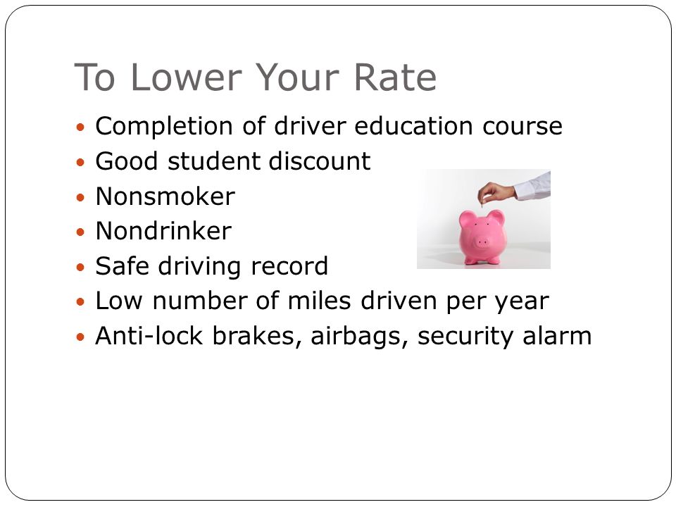 To Lower Your Rate Completion of driver education course Good student discount Nonsmoker Nondrinker Safe driving record Low number of miles driven per year Anti-lock brakes, airbags, security alarm