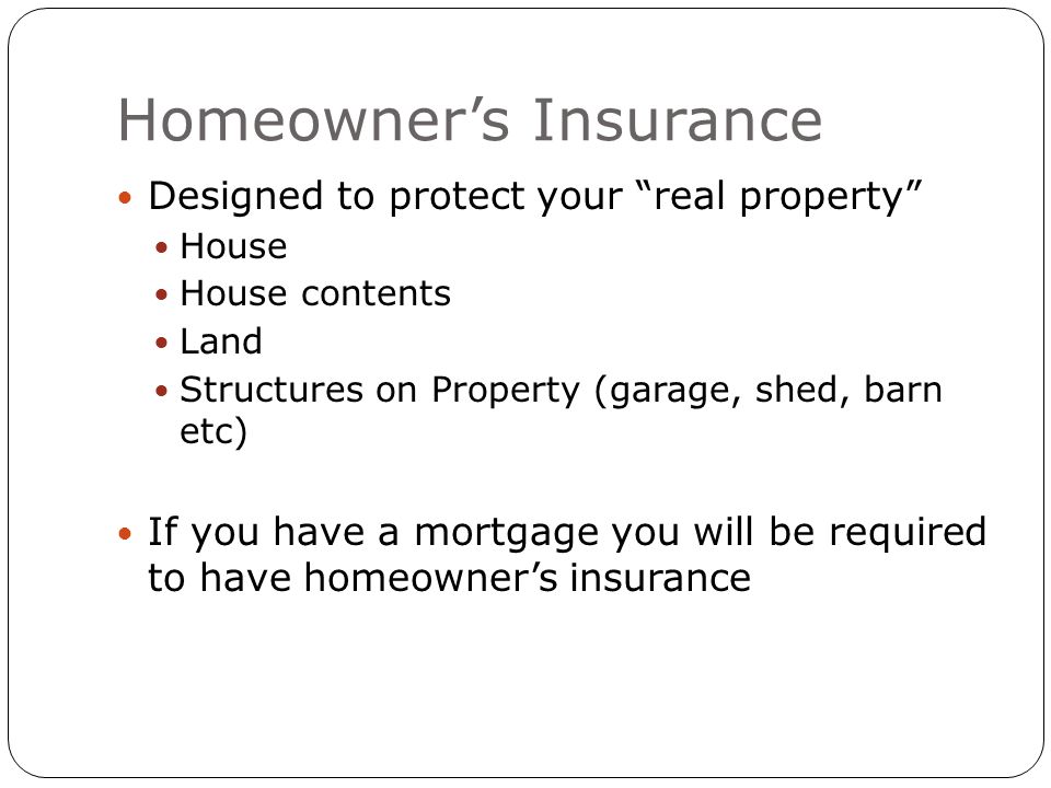 Homeowner’s Insurance Designed to protect your real property House House contents Land Structures on Property (garage, shed, barn etc) If you have a mortgage you will be required to have homeowner’s insurance