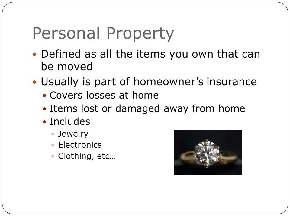 Personal Property Defined as all the items you own that can be moved Usually is part of homeowner’s insurance Covers losses at home Items lost or damaged away from home Includes Jewelry Electronics Clothing, etc…