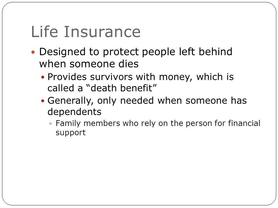 Life Insurance Designed to protect people left behind when someone dies Provides survivors with money, which is called a death benefit Generally, only needed when someone has dependents Family members who rely on the person for financial support