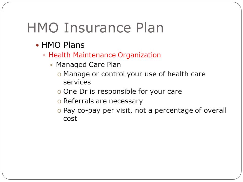 HMO Insurance Plan HMO Plans Health Maintenance Organization Managed Care Plan oManage or control your use of health care services oOne Dr is responsible for your care oReferrals are necessary oPay co-pay per visit, not a percentage of overall cost