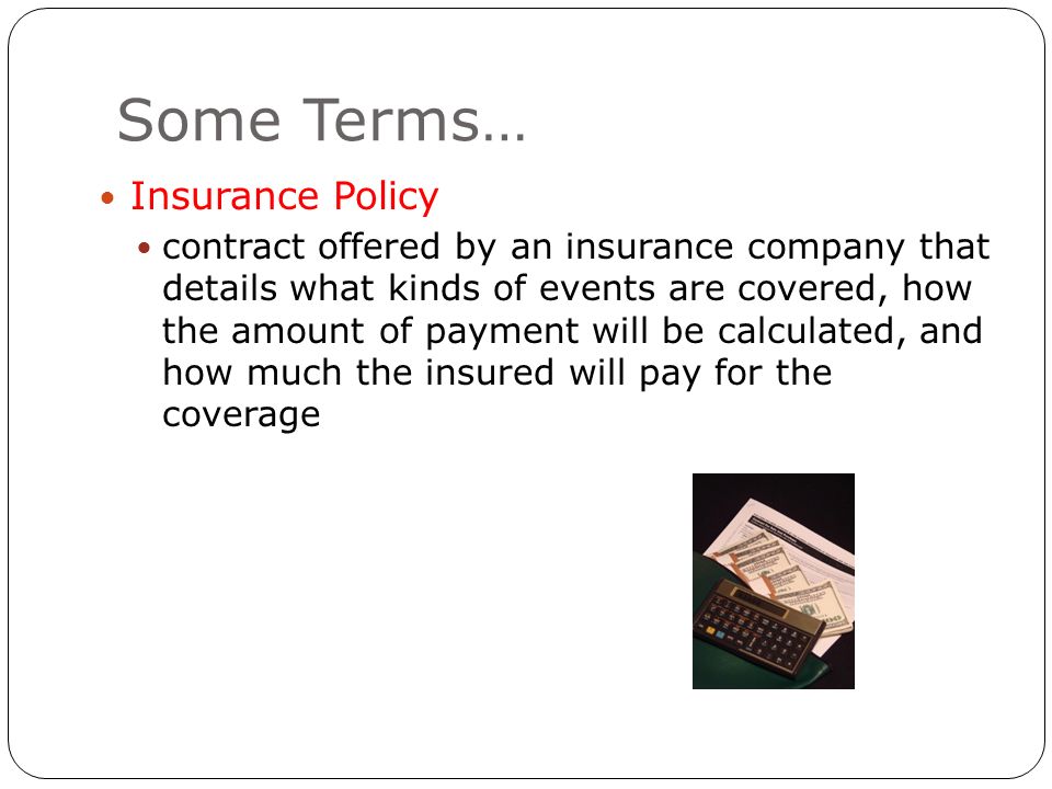 Some Terms… Insurance Policy contract offered by an insurance company that details what kinds of events are covered, how the amount of payment will be calculated, and how much the insured will pay for the coverage