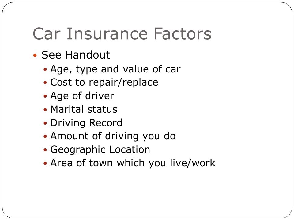 Car Insurance Factors See Handout Age, type and value of car Cost to repair/replace Age of driver Marital status Driving Record Amount of driving you do Geographic Location Area of town which you live/work