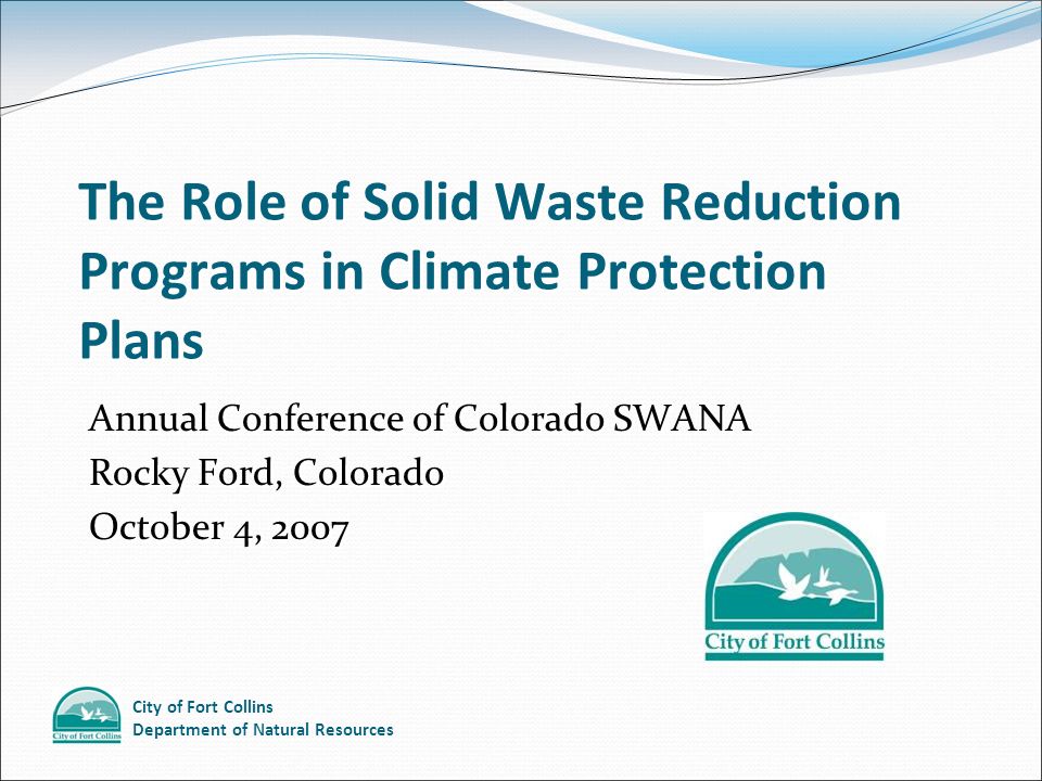 City of Fort Collins Department of Natural Resources The Role of Solid Waste Reduction Programs in Climate Protection Plans Annual Conference of Colorado SWANA Rocky Ford, Colorado October 4, 2007 Annual Conference of Colorado SWANA Rocky Ford, Colorado October 4, 2007