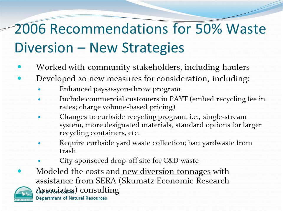 City of Fort Collins Department of Natural Resources 2006 Recommendations for 50% Waste Diversion – New Strategies Worked with community stakeholders, including haulers Developed 20 new measures for consideration, including: Enhanced pay-as-you-throw program Include commercial customers in PAYT (embed recycling fee in rates; charge volume-based pricing) Changes to curbside recycling program, i.e., single-stream system, more designated materials, standard options for larger recycling containers, etc.