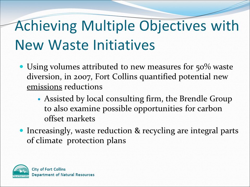City of Fort Collins Department of Natural Resources Achieving Multiple Objectives with New Waste Initiatives Using volumes attributed to new measures for 50% waste diversion, in 2007, Fort Collins quantified potential new emissions reductions Assisted by local consulting firm, the Brendle Group to also examine possible opportunities for carbon offset markets Increasingly, waste reduction & recycling are integral parts of climate protection plans