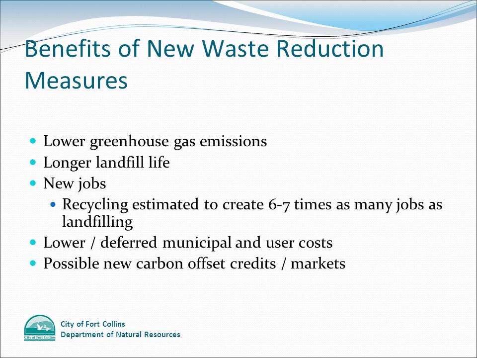 City of Fort Collins Department of Natural Resources Benefits of New Waste Reduction Measures Lower greenhouse gas emissions Longer landfill life New jobs Recycling estimated to create 6-7 times as many jobs as landfilling Lower / deferred municipal and user costs Possible new carbon offset credits / markets