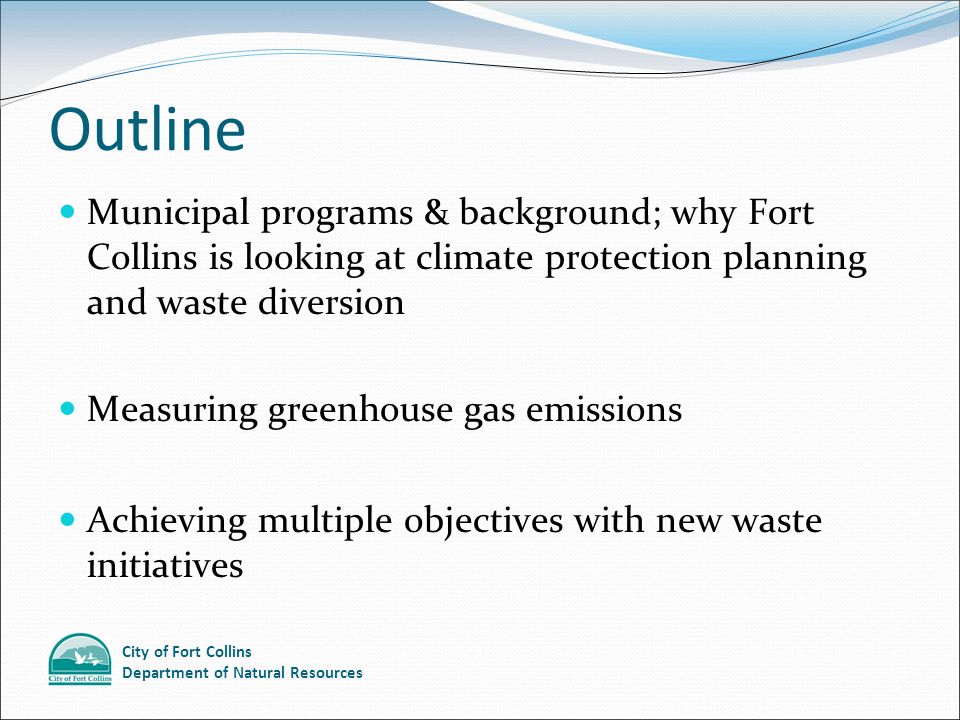 City of Fort Collins Department of Natural Resources Outline Municipal programs & background; why Fort Collins is looking at climate protection planning and waste diversion Measuring greenhouse gas emissions Achieving multiple objectives with new waste initiatives