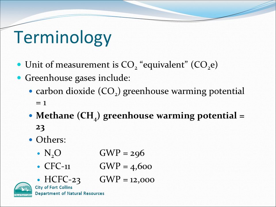 City of Fort Collins Department of Natural Resources Terminology Unit of measurement is CO 2 equivalent (CO 2 e) Greenhouse gases include: carbon dioxide (CO 2 ) greenhouse warming potential = 1 Methane (CH 4 ) greenhouse warming potential = 23 Others: N 2 O GWP = 296 CFC-11 GWP = 4,600 HCFC-23 GWP = 12,000