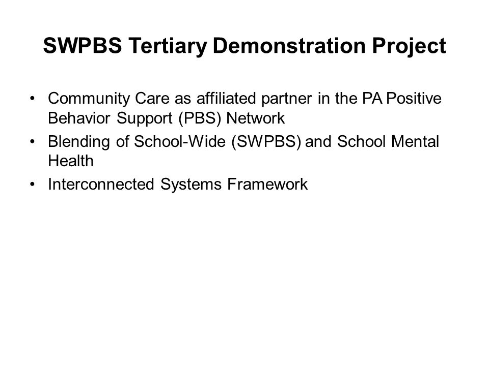 SWPBS Tertiary Demonstration Project Community Care as affiliated partner in the PA Positive Behavior Support (PBS) Network Blending of School-Wide (SWPBS) and School Mental Health Interconnected Systems Framework