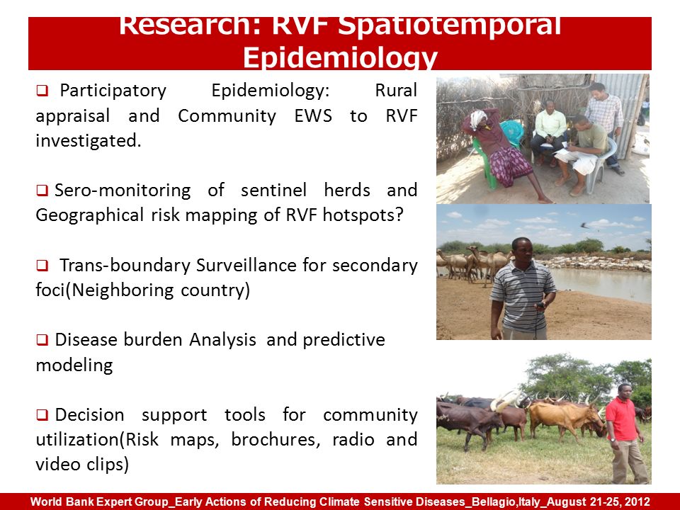 World Bank Expert Group_Early Actions of Reducing Climate Sensitive Diseases_Bellagio,Italy_August 21-25, 2012 Research: RVF Spatiotemporal Epidemiology  Participatory Epidemiology: Rural appraisal and Community EWS to RVF investigated.