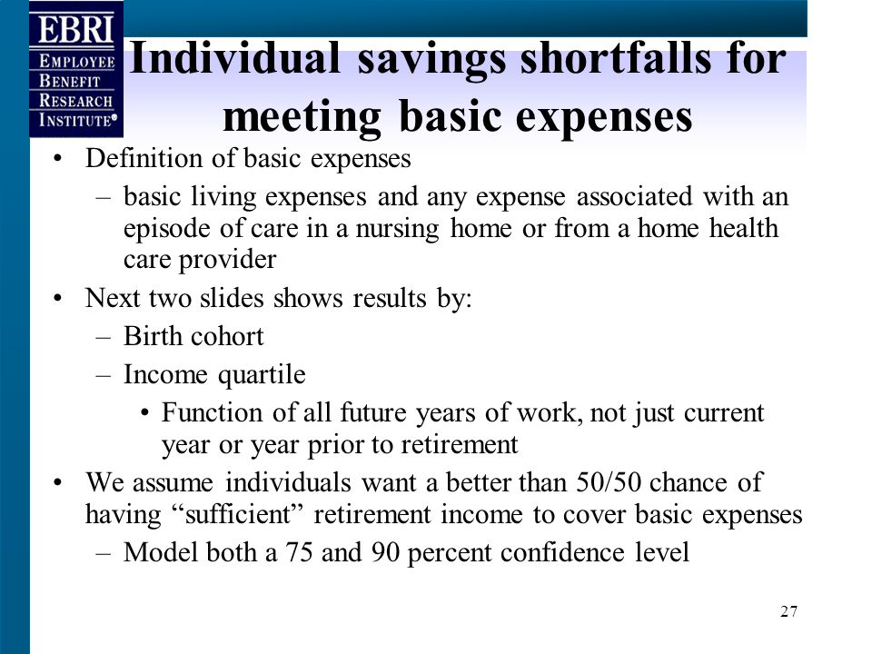 27 Individual savings shortfalls for meeting basic expenses Definition of basic expenses –basic living expenses and any expense associated with an episode of care in a nursing home or from a home health care provider Next two slides shows results by: –Birth cohort –Income quartile Function of all future years of work, not just current year or year prior to retirement We assume individuals want a better than 50/50 chance of having sufficient retirement income to cover basic expenses –Model both a 75 and 90 percent confidence level