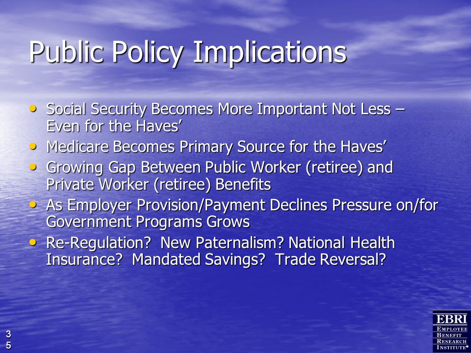 35 Public Policy Implications Social Security Becomes More Important Not Less – Even for the Haves’ Social Security Becomes More Important Not Less – Even for the Haves’ Medicare Becomes Primary Source for the Haves’ Medicare Becomes Primary Source for the Haves’ Growing Gap Between Public Worker (retiree) and Private Worker (retiree) Benefits Growing Gap Between Public Worker (retiree) and Private Worker (retiree) Benefits As Employer Provision/Payment Declines Pressure on/for Government Programs Grows As Employer Provision/Payment Declines Pressure on/for Government Programs Grows Re-Regulation.