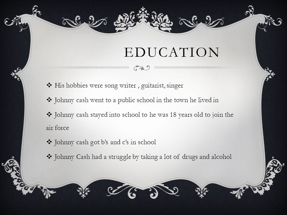 EDUCATION  His hobbies were song writer, guitarist, singer  Johnny cash went to a public school in the town he lived in  Johnny cash stayed into school to he was 18 years old to join the air force  Johnny cash got b’s and c’s in school  Johnny Cash had a struggle by taking a lot of drugs and alcohol
