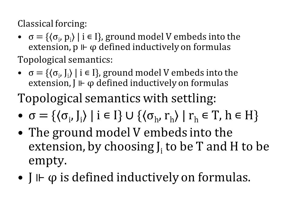 Classical forcing: σ = {〈σ i, p i 〉 | i ∊ I}, ground model V embeds into the extension, p ⊩ φ defined inductively on formulas Topological semantics: σ = {〈σ i, J i 〉 | i ∊ I}, ground model V embeds into the extension, J ⊩ φ defined inductively on formulas Topological semantics with settling: σ = {〈σ i, J i 〉 | i ∊ I} ∪ {〈σ h, r h 〉 | r h ∊ T, h ∊ H} The ground model V embeds into the extension, by choosing J i to be T and H to be empty.