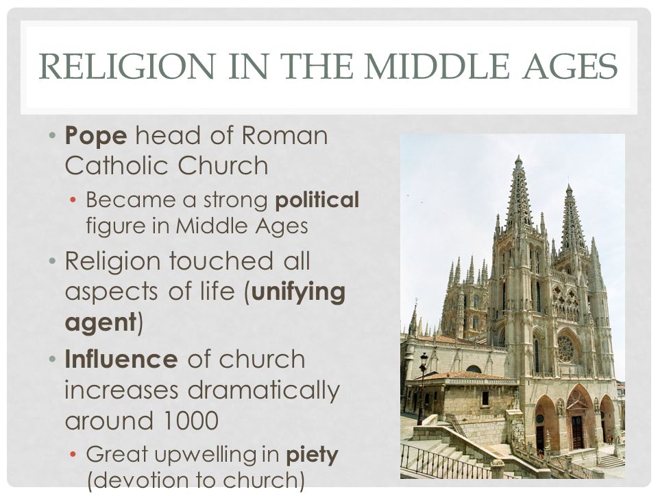 RELIGION IN THE MIDDLE AGES Pope head of Roman Catholic Church Became a strong political figure in Middle Ages Religion touched all aspects of life ( unifying agent ) Influence of church increases dramatically around 1000 Great upwelling in piety (devotion to church)