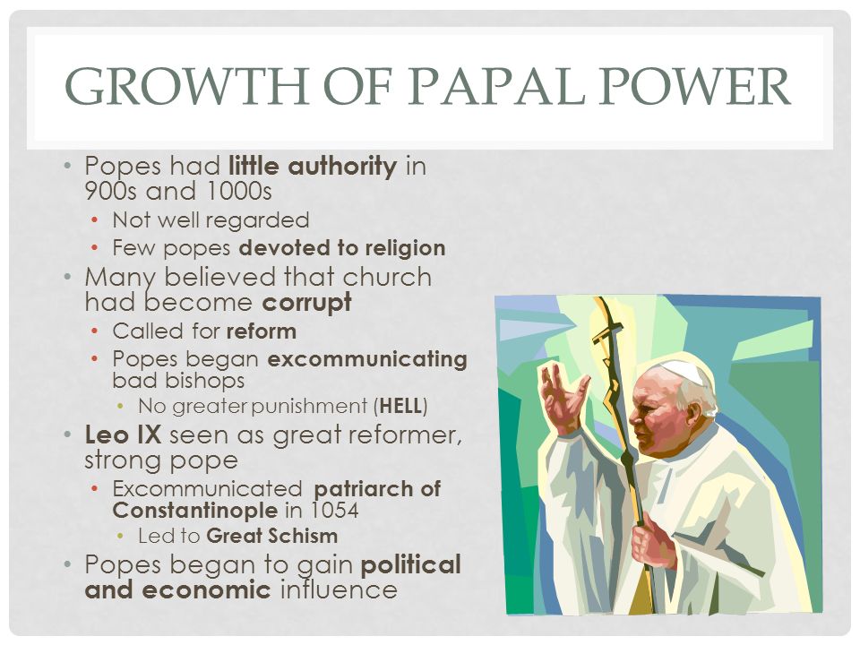 GROWTH OF PAPAL POWER Popes had little authority in 900s and 1000s Not well regarded Few popes devoted to religion Many believed that church had become corrupt Called for reform Popes began excommunicating bad bishops No greater punishment ( HELL ) Leo IX seen as great reformer, strong pope Excommunicated patriarch of Constantinople in 1054 Led to Great Schism Popes began to gain political and economic influence