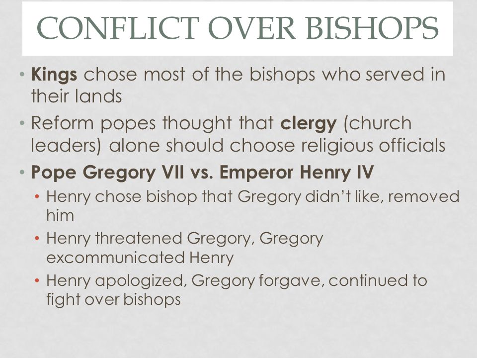 CONFLICT OVER BISHOPS Kings chose most of the bishops who served in their lands Reform popes thought that clergy (church leaders) alone should choose religious officials Pope Gregory VII vs.