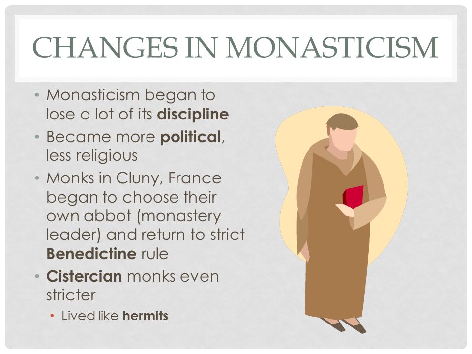 CHANGES IN MONASTICISM Monasticism began to lose a lot of its discipline Became more political, less religious Monks in Cluny, France began to choose their own abbot (monastery leader) and return to strict Benedictine rule Cistercian monks even stricter Lived like hermits