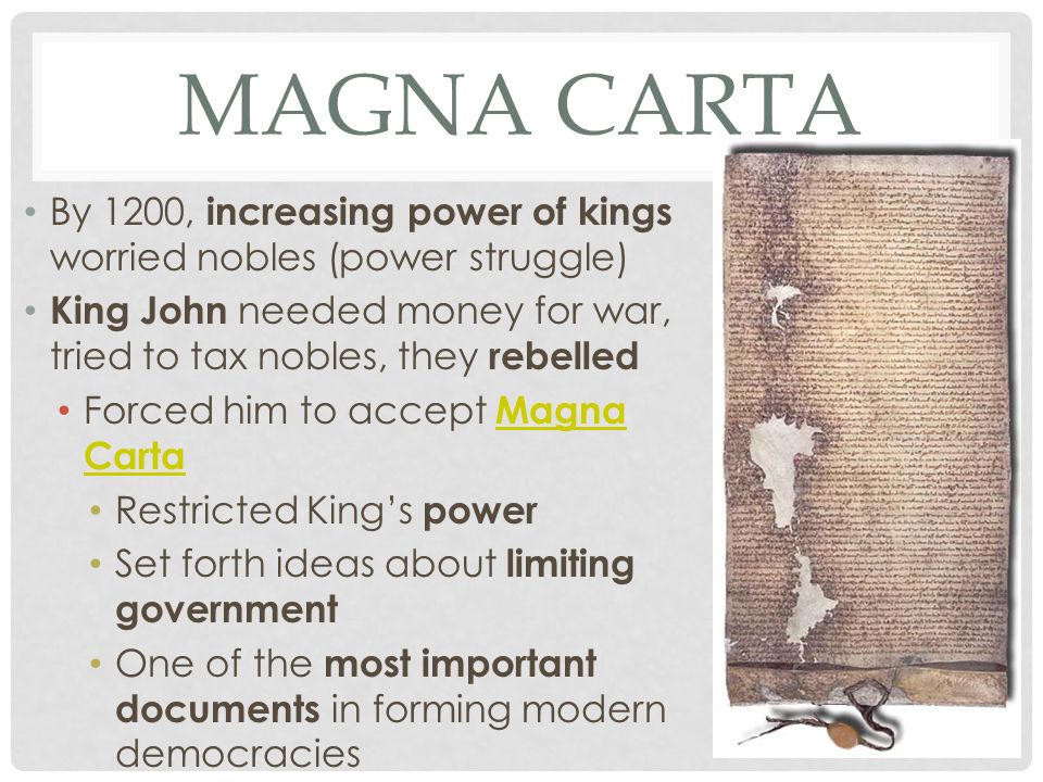 MAGNA CARTA By 1200, increasing power of kings worried nobles (power struggle) King John needed money for war, tried to tax nobles, they rebelled Forced him to accept Magna Carta Magna Carta Restricted King’s power Set forth ideas about limiting government One of the most important documents in forming modern democracies