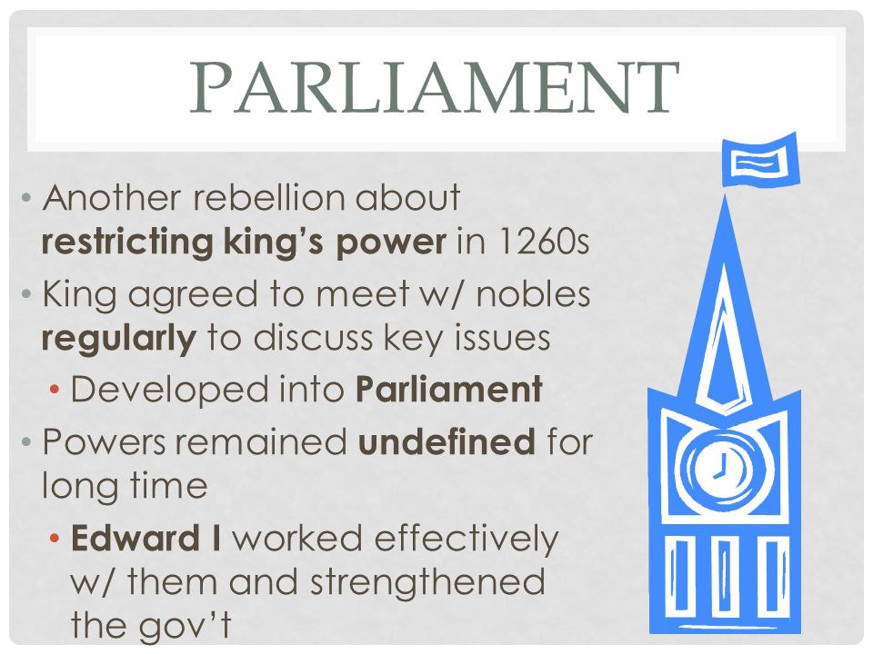 PARLIAMENT Another rebellion about restricting king’s power in 1260s King agreed to meet w/ nobles regularly to discuss key issues Developed into Parliament Powers remained undefined for long time Edward I worked effectively w/ them and strengthened the gov’t