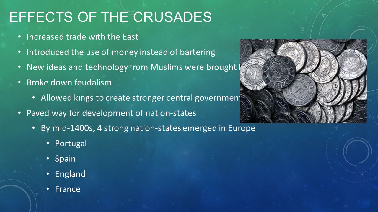 EFFECTS OF THE CRUSADES Increased trade with the East Introduced the use of money instead of bartering New ideas and technology from Muslims were brought back to Europe Broke down feudalism Allowed kings to create stronger central governments Paved way for development of nation-states By mid-1400s, 4 strong nation-states emerged in Europe Portugal Spain England France