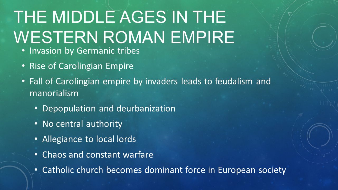 THE MIDDLE AGES IN THE WESTERN ROMAN EMPIRE Invasion by Germanic tribes Rise of Carolingian Empire Fall of Carolingian empire by invaders leads to feudalism and manorialism Depopulation and deurbanization No central authority Allegiance to local lords Chaos and constant warfare Catholic church becomes dominant force in European society
