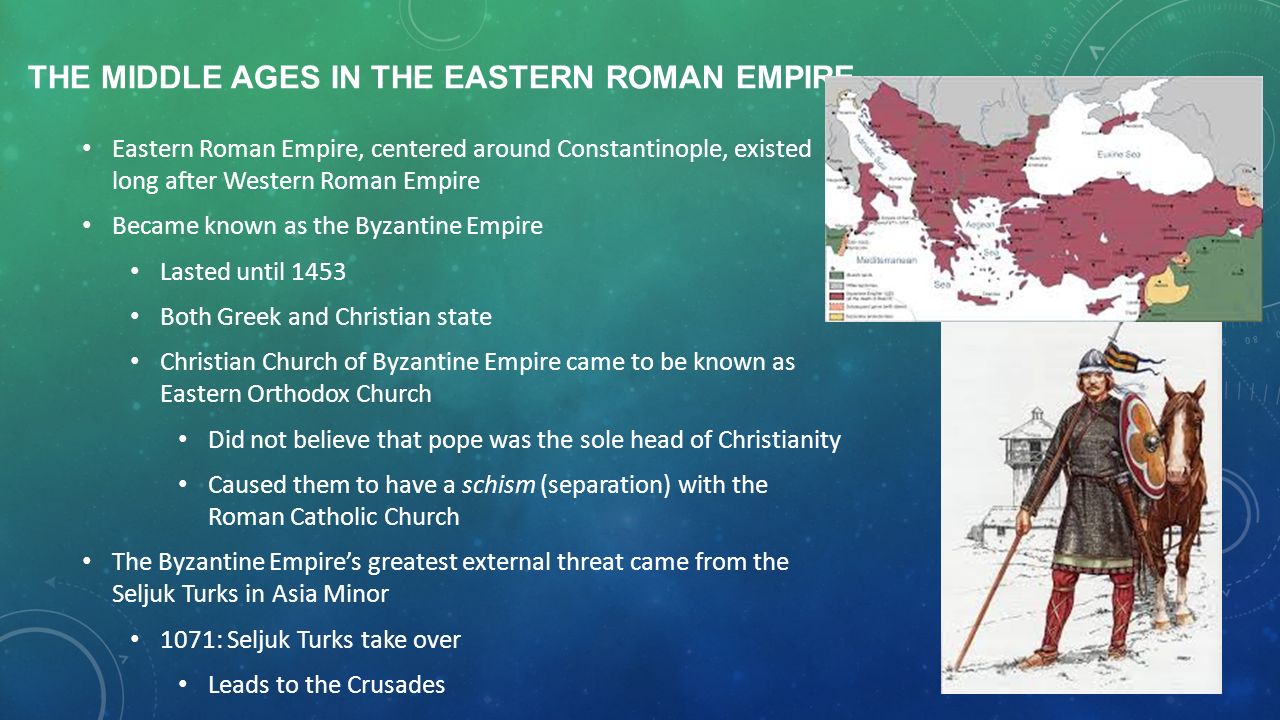 THE MIDDLE AGES IN THE EASTERN ROMAN EMPIRE Eastern Roman Empire, centered around Constantinople, existed long after Western Roman Empire Became known as the Byzantine Empire Lasted until 1453 Both Greek and Christian state Christian Church of Byzantine Empire came to be known as Eastern Orthodox Church Did not believe that pope was the sole head of Christianity Caused them to have a schism (separation) with the Roman Catholic Church The Byzantine Empire’s greatest external threat came from the Seljuk Turks in Asia Minor 1071: Seljuk Turks take over Leads to the Crusades