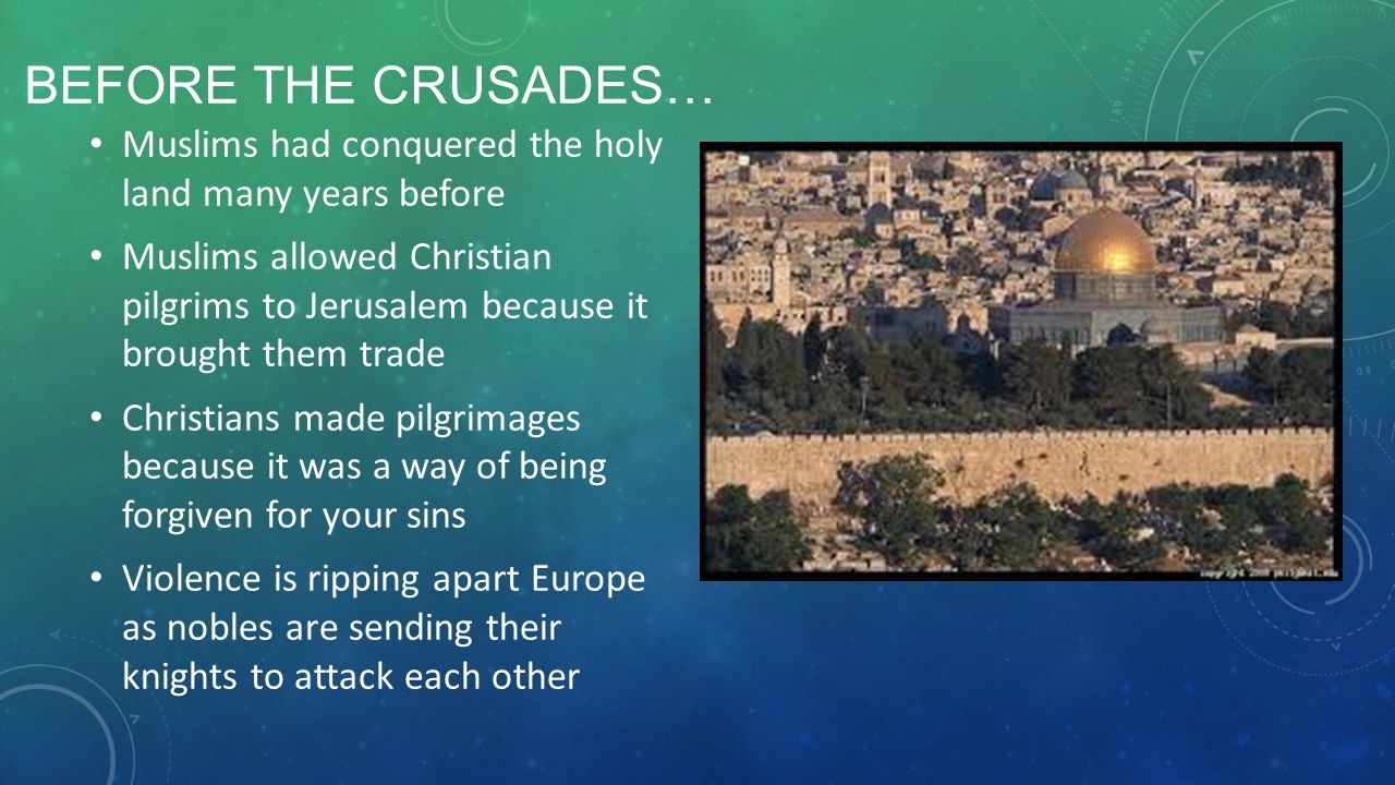 BEFORE THE CRUSADES… Muslims had conquered the holy land many years before Muslims allowed Christian pilgrims to Jerusalem because it brought them trade Christians made pilgrimages because it was a way of being forgiven for your sins Violence is ripping apart Europe as nobles are sending their knights to attack each other