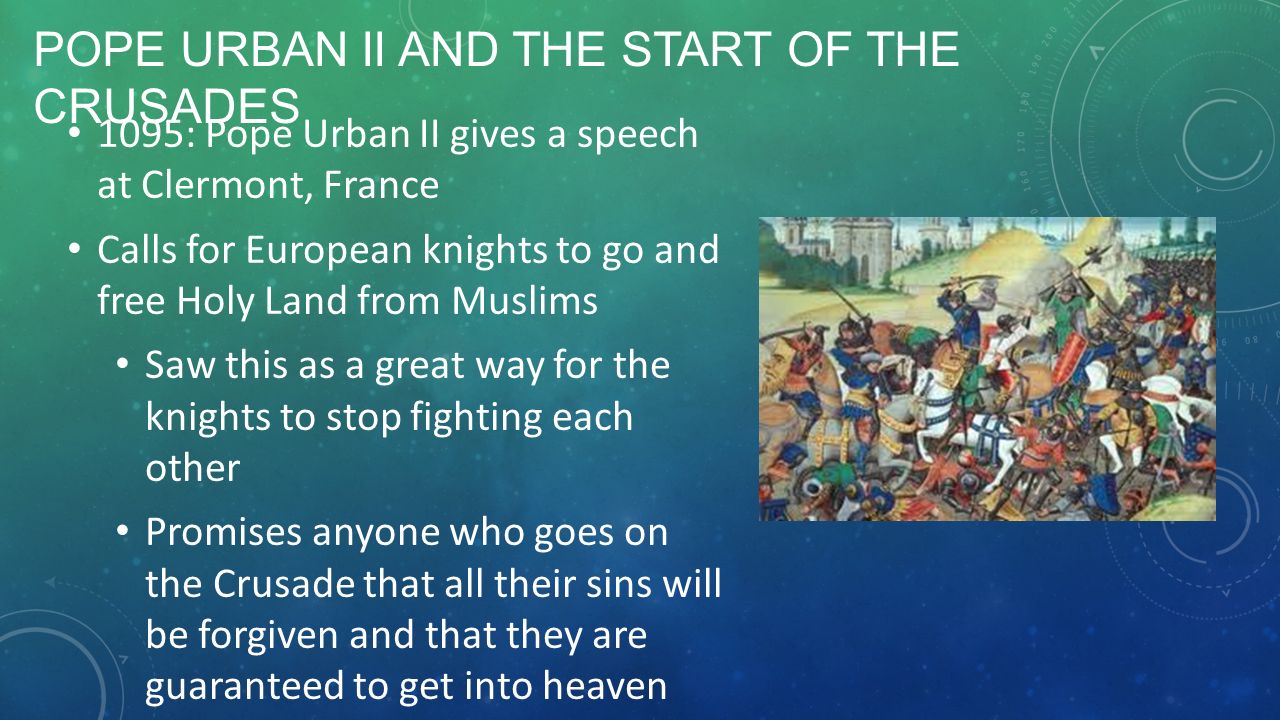 POPE URBAN II AND THE START OF THE CRUSADES 1095: Pope Urban II gives a speech at Clermont, France Calls for European knights to go and free Holy Land from Muslims Saw this as a great way for the knights to stop fighting each other Promises anyone who goes on the Crusade that all their sins will be forgiven and that they are guaranteed to get into heaven