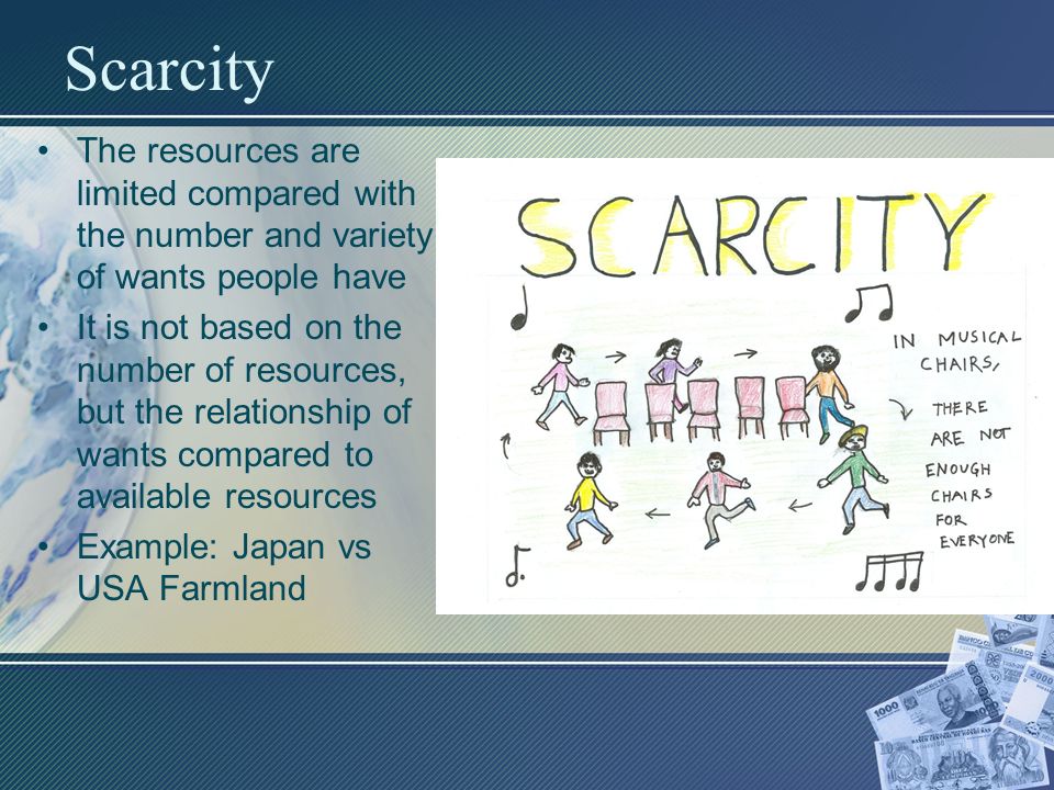 Scarcity The resources are limited compared with the number and variety of wants people have It is not based on the number of resources, but the relationship of wants compared to available resources Example: Japan vs USA Farmland
