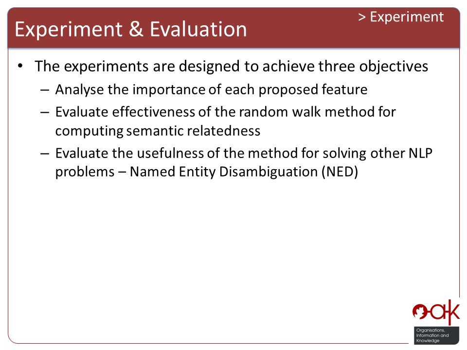 Experiment & Evaluation > Experiment The experiments are designed to achieve three objectives – Analyse the importance of each proposed feature – Evaluate effectiveness of the random walk method for computing semantic relatedness – Evaluate the usefulness of the method for solving other NLP problems – Named Entity Disambiguation (NED)