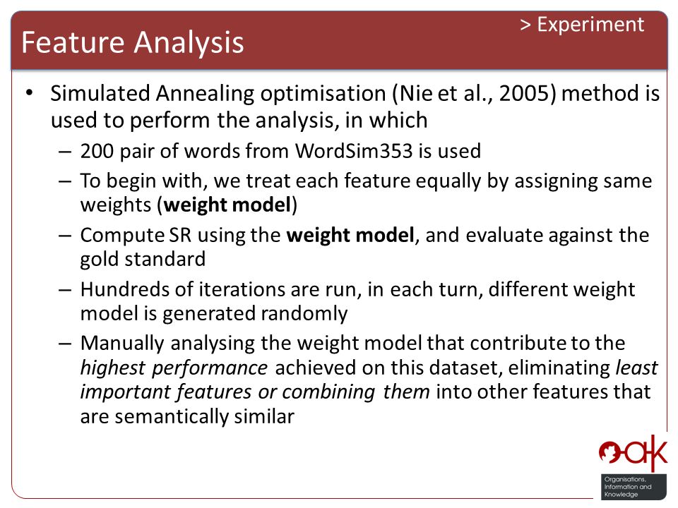 Feature Analysis > Experiment Simulated Annealing optimisation (Nie et al., 2005) method is used to perform the analysis, in which – 200 pair of words from WordSim353 is used – To begin with, we treat each feature equally by assigning same weights (weight model) – Compute SR using the weight model, and evaluate against the gold standard – Hundreds of iterations are run, in each turn, different weight model is generated randomly – Manually analysing the weight model that contribute to the highest performance achieved on this dataset, eliminating least important features or combining them into other features that are semantically similar