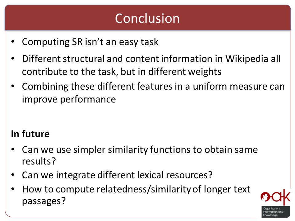Conclusion Computing SR isn’t an easy task Different structural and content information in Wikipedia all contribute to the task, but in different weights Combining these different features in a uniform measure can improve performance Can we use simpler similarity functions to obtain same results.