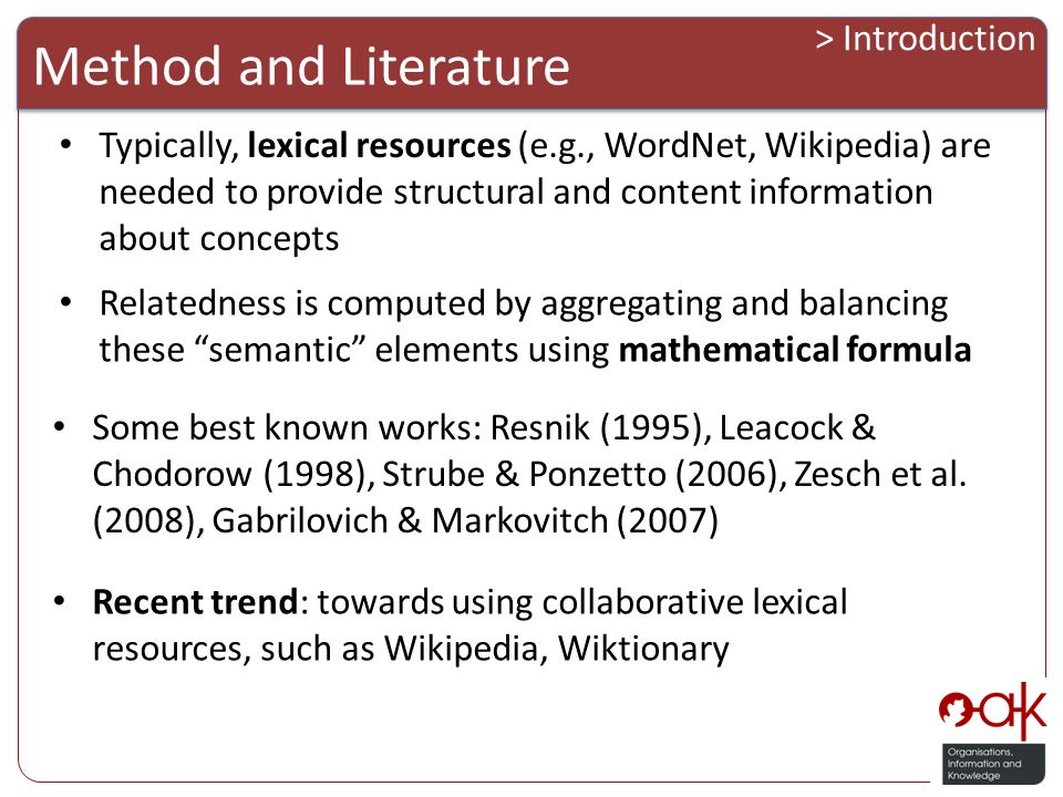 Typically, lexical resources (e.g., WordNet, Wikipedia) are needed to provide structural and content information about concepts Method and Literature > Introduction Relatedness is computed by aggregating and balancing these semantic elements using mathematical formula Some best known works: Resnik (1995), Leacock & Chodorow (1998), Strube & Ponzetto (2006), Zesch et al.