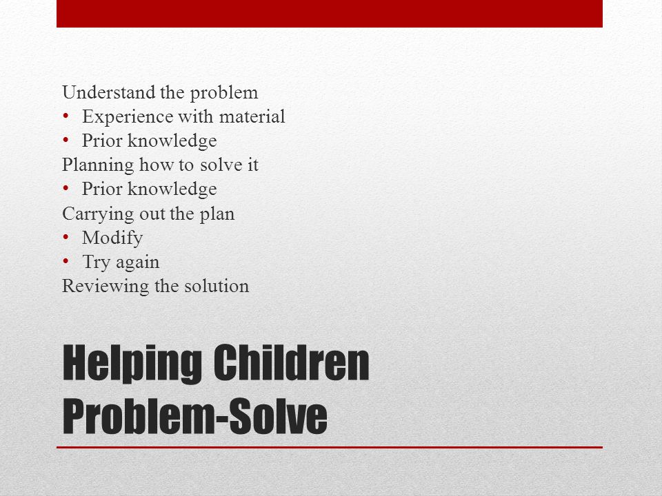 Helping Children Problem-Solve Understand the problem Experience with material Prior knowledge Planning how to solve it Prior knowledge Carrying out the plan Modify Try again Reviewing the solution